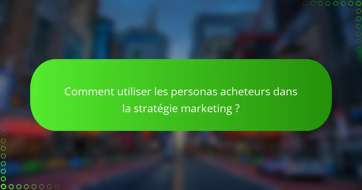 Comment utiliser les personas acheteurs dans la stratégie marketing ?